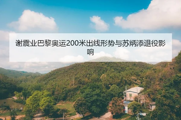 谢震业巴黎奥运200米出线形势与苏炳添退役影响