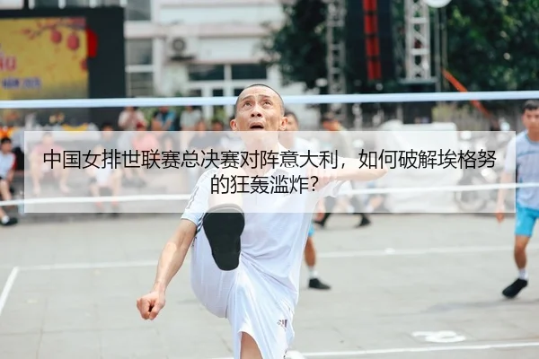 中国女排世联赛总决赛对阵意大利，如何破解埃格努的狂轰滥炸？