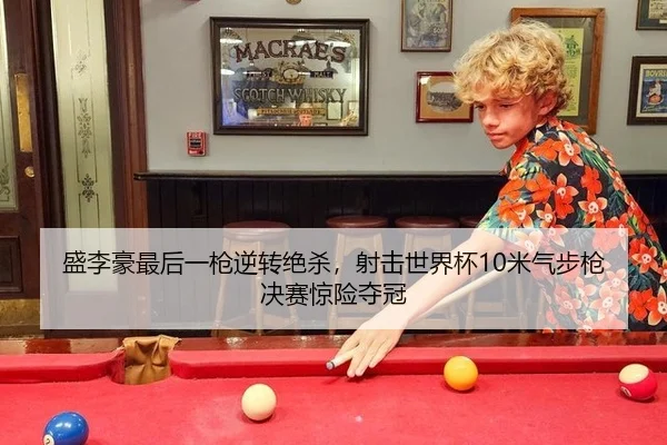 盛李豪最后一枪逆转绝杀，射击世界杯10米气步枪决赛惊险夺冠