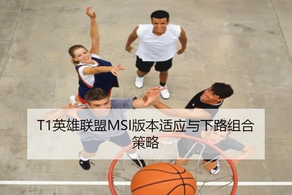 T1英雄联盟MSI版本适应与下路组合策略