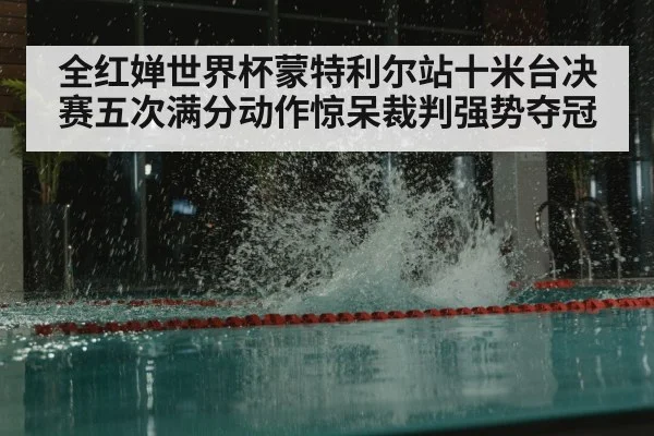 全红婵世界杯蒙特利尔站十米台决赛五次满分动作惊呆裁判强势夺冠