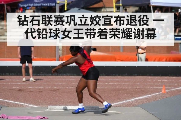 钻石联赛巩立姣宣布退役 一代铅球女王带着荣耀谢幕