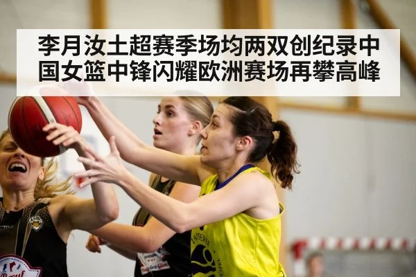 李月汝土超赛季场均两双创纪录中国女篮中锋闪耀欧洲赛场再攀高峰