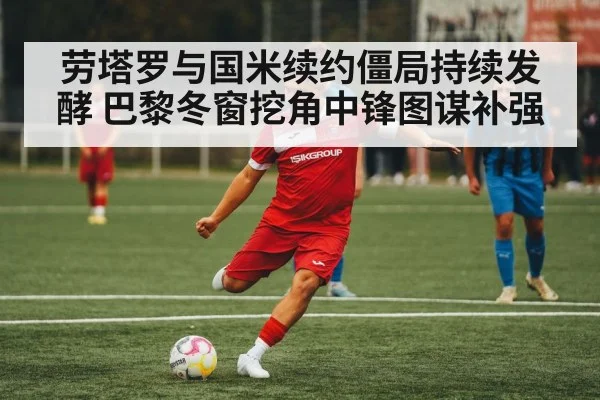 劳塔罗与国米续约僵局持续发酵 巴黎冬窗挖角中锋图谋补强