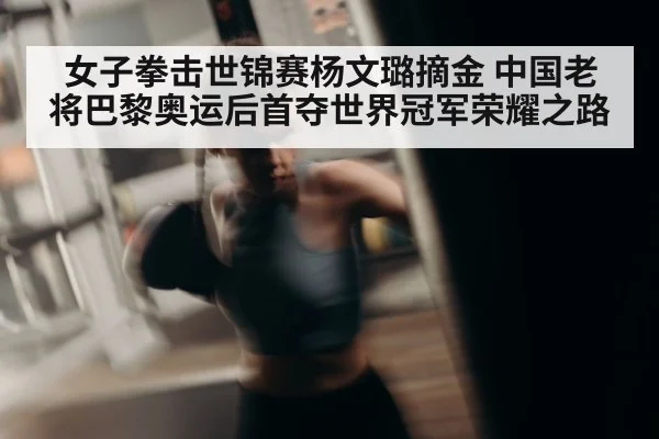 女子拳击世锦赛杨文璐摘金 中国老将巴黎奥运后首夺世界冠军荣耀之路